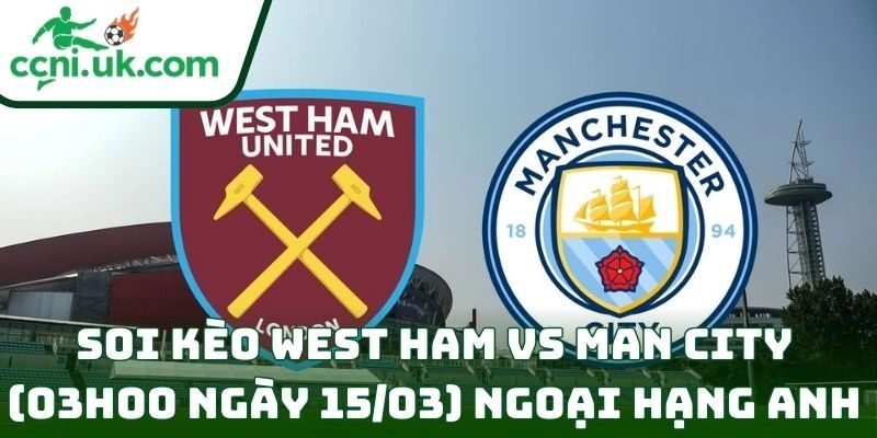 Soi kèo West Ham vs Man City (03h00 ngày 15/03) giải Ngoại hạng Anh 11 West Ham vs Man City